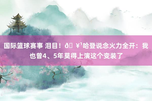 国际篮球赛事 泪目！🥹哈登说念火力全开：我也曾4、5年莫得上演这个变装了