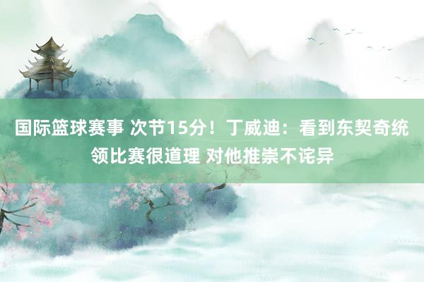 国际篮球赛事 次节15分！丁威迪：看到东契奇统领比赛很道理 对他推崇不诧异