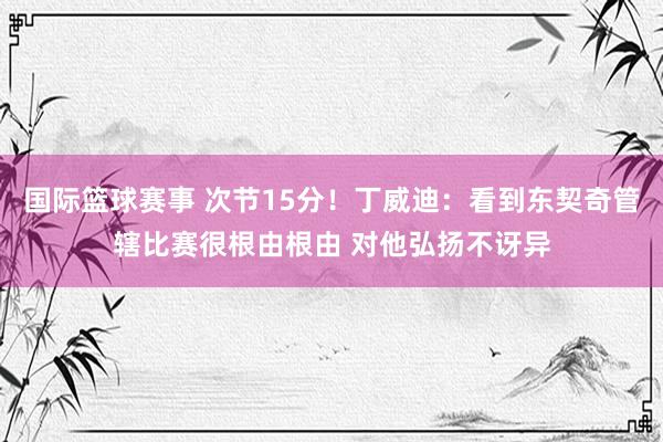 国际篮球赛事 次节15分！丁威迪：看到东契奇管辖比赛很根由根由 对他弘扬不讶异