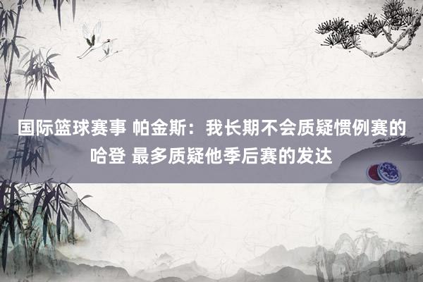 国际篮球赛事 帕金斯：我长期不会质疑惯例赛的哈登 最多质疑他季后赛的发达