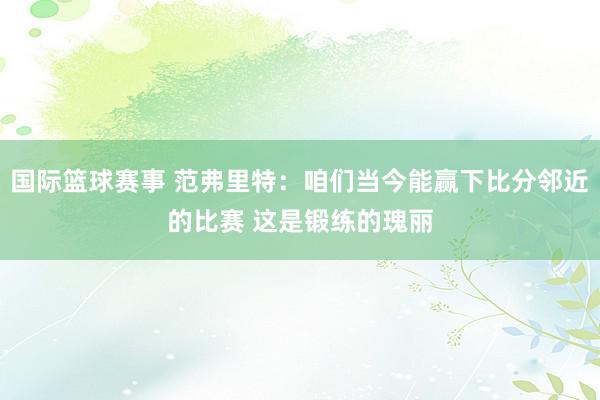 国际篮球赛事 范弗里特：咱们当今能赢下比分邻近的比赛 这是锻练的瑰丽