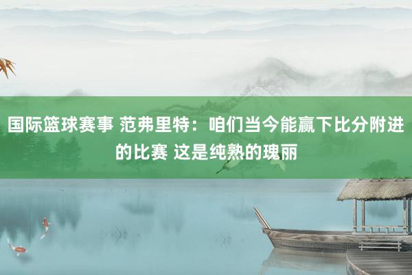 国际篮球赛事 范弗里特：咱们当今能赢下比分附进的比赛 这是纯熟的瑰丽