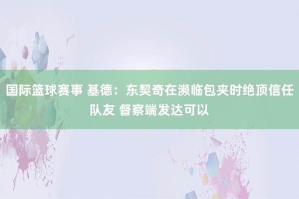 国际篮球赛事 基德：东契奇在濒临包夹时绝顶信任队友 督察端发达可以