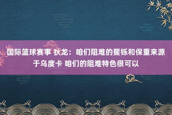 国际篮球赛事 狄龙：咱们阻难的矍铄和保重来源于乌度卡 咱们的阻难特色很可以