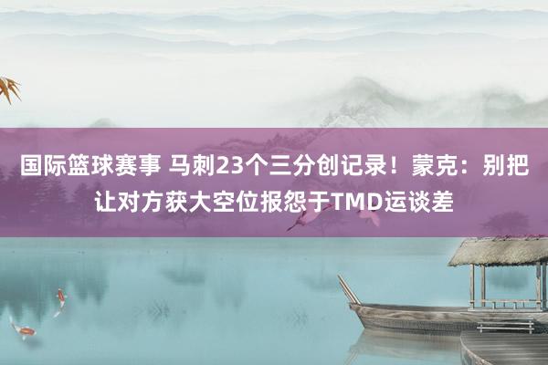 国际篮球赛事 马刺23个三分创记录！蒙克：别把让对方获大空位报怨于TMD运谈差