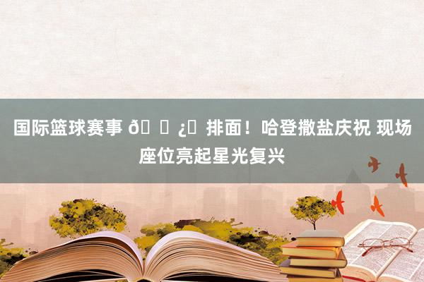 国际篮球赛事 🐿️排面！哈登撒盐庆祝 现场座位亮起星光复兴