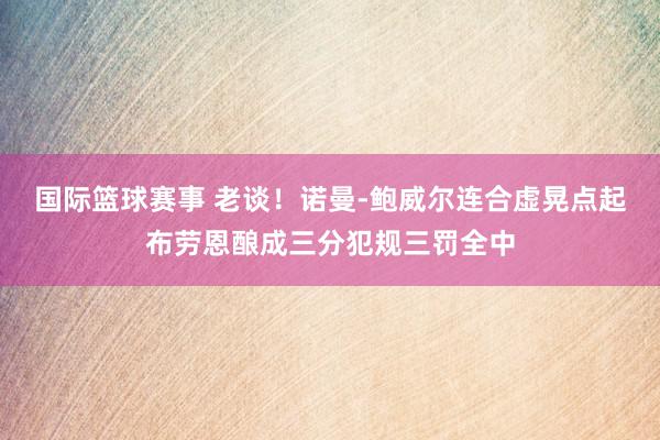 国际篮球赛事 老谈！诺曼-鲍威尔连合虚晃点起布劳恩酿成三分犯规三罚全中