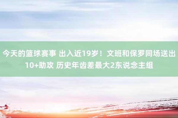 今天的篮球赛事 出入近19岁！文班和保罗同场送出10+助攻 历史年齿差最大2东说念主组