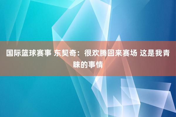 国际篮球赛事 东契奇：很欢腾回来赛场 这是我青睐的事情