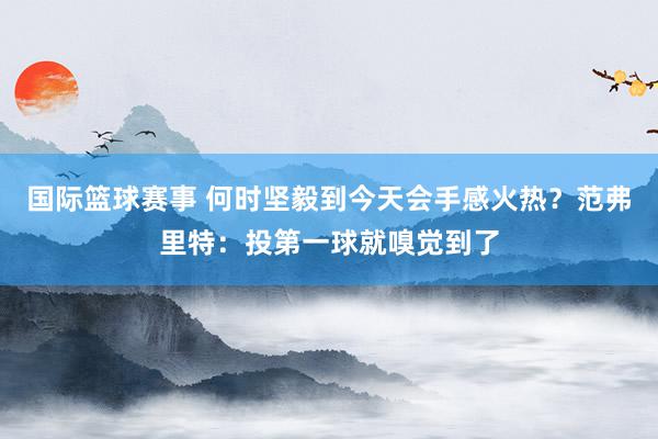 国际篮球赛事 何时坚毅到今天会手感火热？范弗里特：投第一球就嗅觉到了