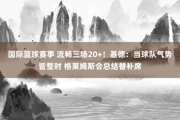 国际篮球赛事 流畅三场20+！基德：当球队气势皆整时 格莱姆斯会总结替补席