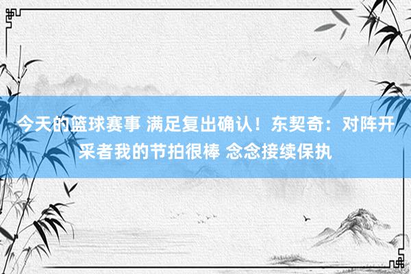 今天的篮球赛事 满足复出确认！东契奇：对阵开采者我的节拍很棒 念念接续保执