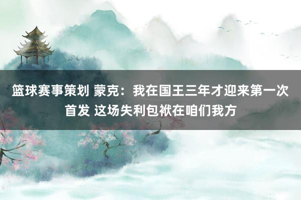 篮球赛事策划 蒙克：我在国王三年才迎来第一次首发 这场失利包袱在咱们我方