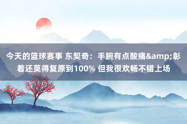 今天的篮球赛事 东契奇：手腕有点酸痛&彰着还莫得复原到100% 但我很欢畅不错上场