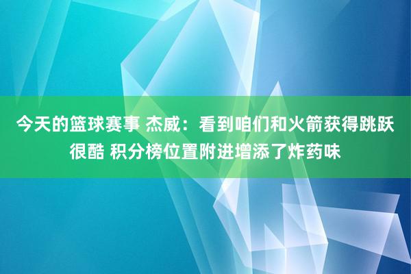 今天的篮球赛事 杰威：看到咱们和火箭获得跳跃很酷 积分榜位置附进增添了炸药味