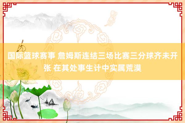 国际篮球赛事 詹姆斯连结三场比赛三分球齐未开张 在其处事生计中实属荒漠