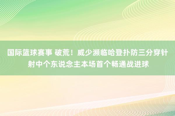 国际篮球赛事 破荒！威少濒临哈登扑防三分穿针 射中个东说念主本场首个畅通战进球