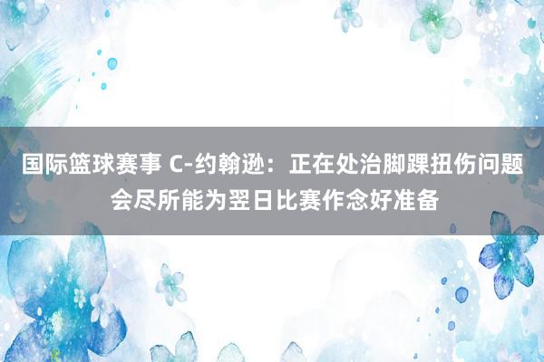 国际篮球赛事 C-约翰逊：正在处治脚踝扭伤问题 会尽所能为翌日比赛作念好准备