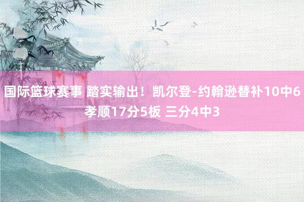 国际篮球赛事 踏实输出！凯尔登-约翰逊替补10中6孝顺17分5板 三分4中3