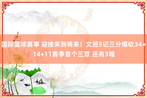 国际篮球赛事 迎接来到将来！文班5记三分爆砍34+14+11赛季首个三双 还有3帽