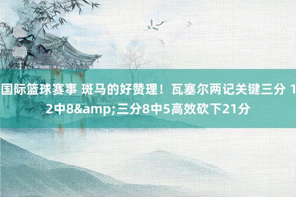 国际篮球赛事 斑马的好赞理！瓦塞尔两记关键三分 12中8&三分8中5高效砍下21分