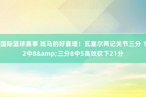 国际篮球赛事 斑马的好襄理！瓦塞尔两记关节三分 12中8&三分8中5高效砍下21分