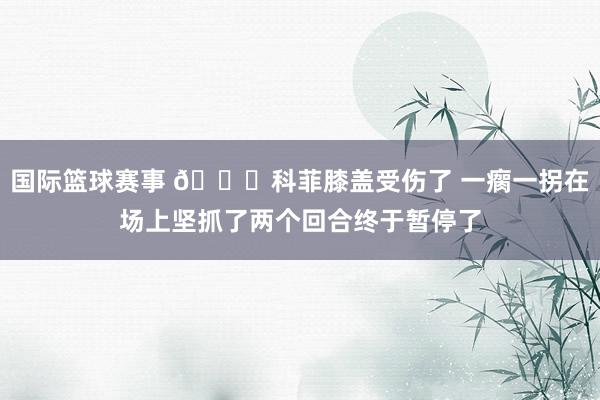 国际篮球赛事 😐科菲膝盖受伤了 一瘸一拐在场上坚抓了两个回合终于暂停了