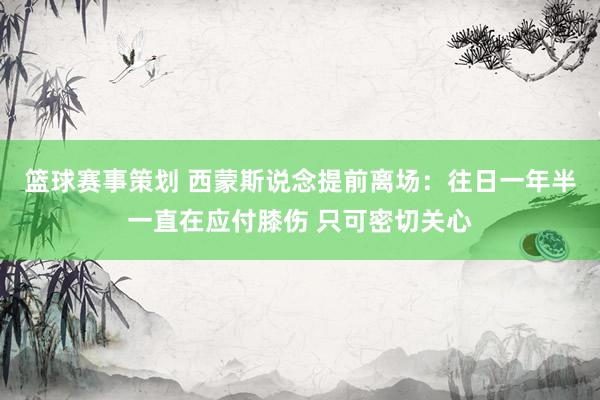 篮球赛事策划 西蒙斯说念提前离场：往日一年半一直在应付膝伤 只可密切关心