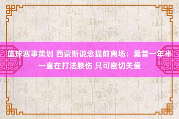 篮球赛事策划 西蒙斯说念提前离场：曩昔一年半一直在打法膝伤 只可密切关爱