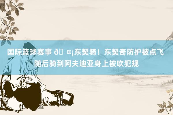 国际篮球赛事 🤡东契骑！东契奇防护被点飞 随后骑到阿夫迪亚身上被吹犯规