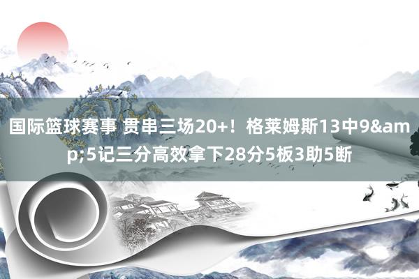 国际篮球赛事 贯串三场20+！格莱姆斯13中9&5记三分高效拿下28分5板3助5断