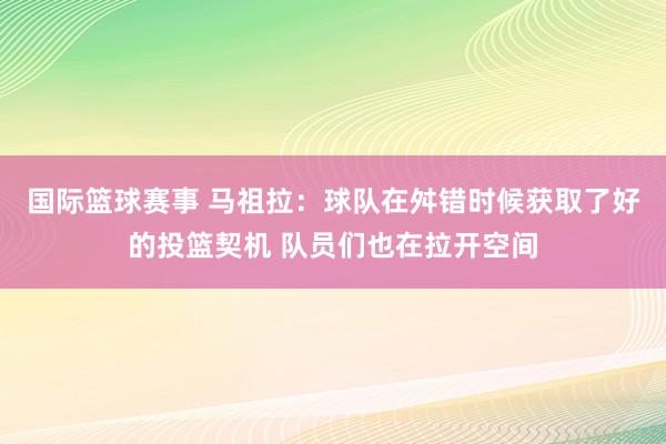 国际篮球赛事 马祖拉：球队在舛错时候获取了好的投篮契机 队员们也在拉开空间