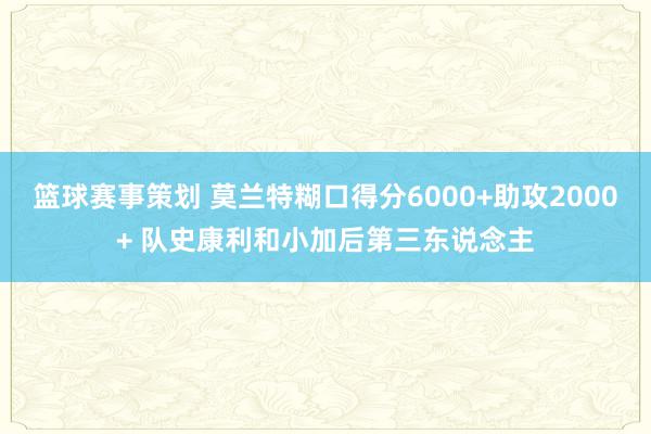 篮球赛事策划 莫兰特糊口得分6000+助攻2000+ 队史康利和小加后第三东说念主