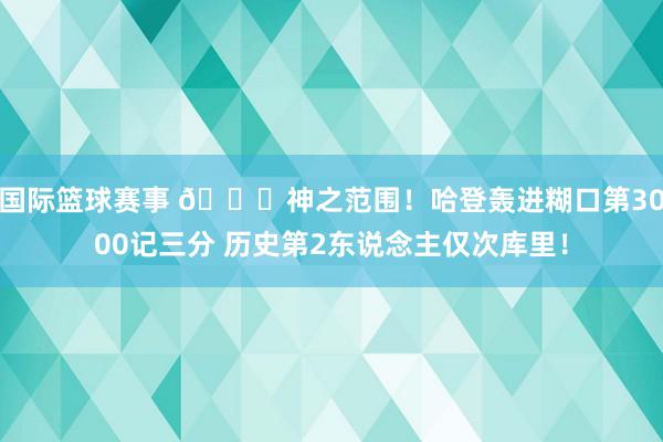 国际篮球赛事 😀神之范围！哈登轰进糊口第3000记三分 历史第2东说念主仅次库里！