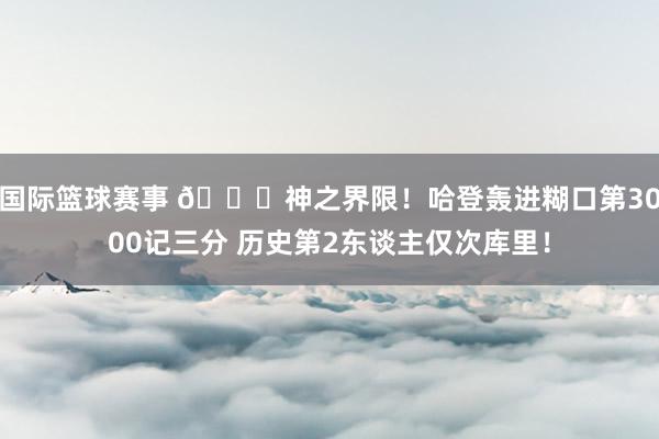 国际篮球赛事 😀神之界限！哈登轰进糊口第3000记三分 历史第2东谈主仅次库里！