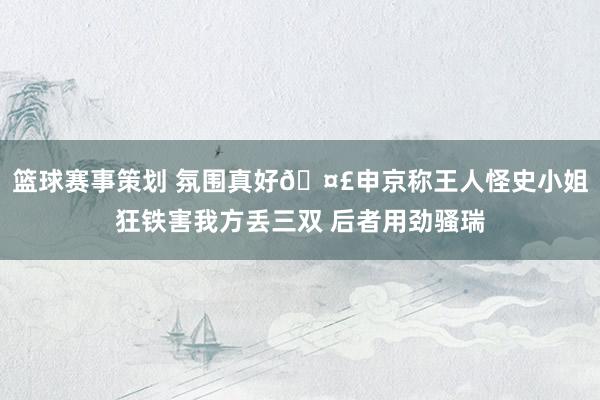 篮球赛事策划 氛围真好🤣申京称王人怪史小姐狂铁害我方丢三双 后者用劲骚瑞