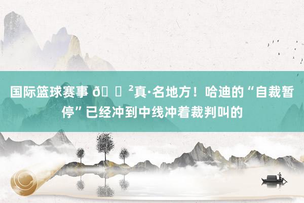 国际篮球赛事 😲真·名地方！哈迪的“自裁暂停”已经冲到中线冲着裁判叫的