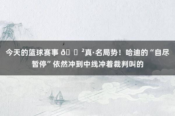 今天的篮球赛事 😲真·名局势！哈迪的“自尽暂停”依然冲到中线冲着裁判叫的