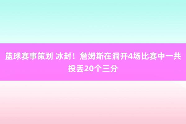 篮球赛事策划 冰封！詹姆斯在洞开4场比赛中一共投丢20个三分