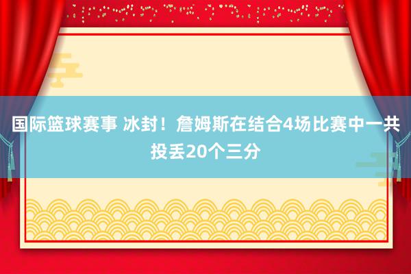 国际篮球赛事 冰封！詹姆斯在结合4场比赛中一共投丢20个三分