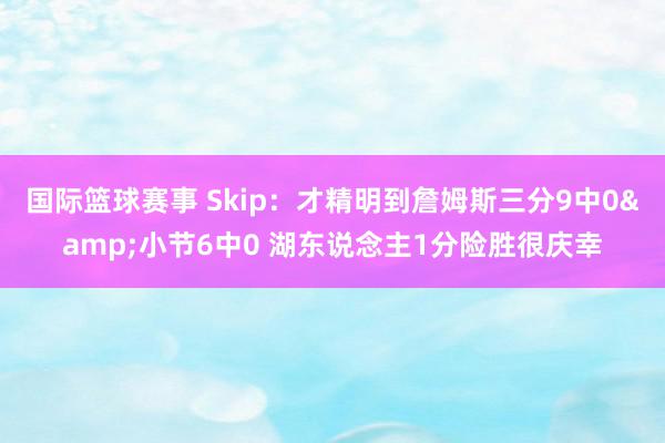 国际篮球赛事 Skip：才精明到詹姆斯三分9中0&小节6中0 湖东说念主1分险胜很庆幸