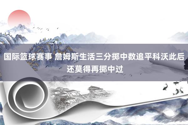 国际篮球赛事 詹姆斯生活三分掷中数追平科沃此后 还莫得再掷中过