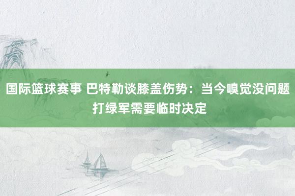 国际篮球赛事 巴特勒谈膝盖伤势：当今嗅觉没问题 打绿军需要临时决定