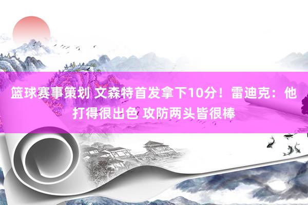 篮球赛事策划 文森特首发拿下10分！雷迪克：他打得很出色 攻防两头皆很棒