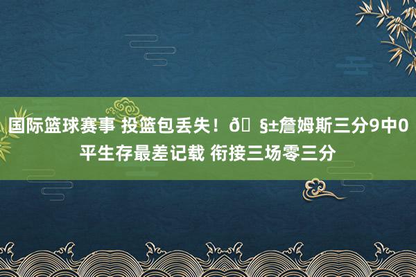 国际篮球赛事 投篮包丢失！🧱詹姆斯三分9中0平生存最差记载 衔接三场零三分