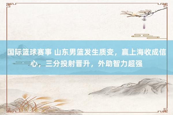 国际篮球赛事 山东男篮发生质变，赢上海收成信心，三分投射晋升，外助智力超强