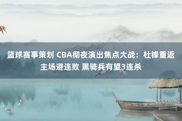 篮球赛事策划 CBA彻夜演出焦点大战：杜锋重返主场避连败 黑骑兵有望3连杀