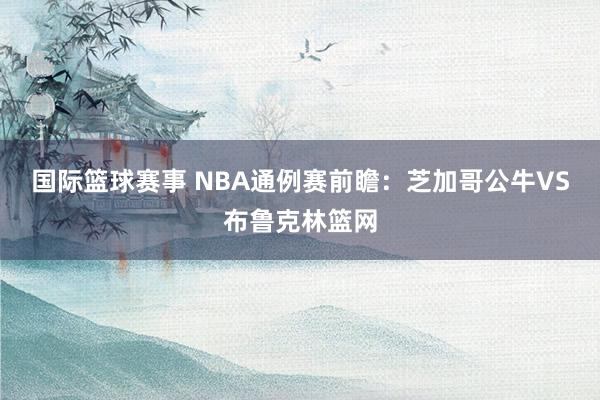 国际篮球赛事 NBA通例赛前瞻：芝加哥公牛VS布鲁克林篮网