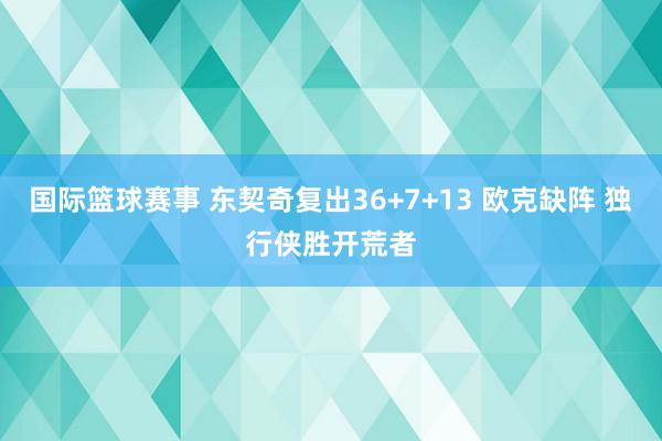 国际篮球赛事 东契奇复出36+7+13 欧克缺阵 独行侠胜开荒者