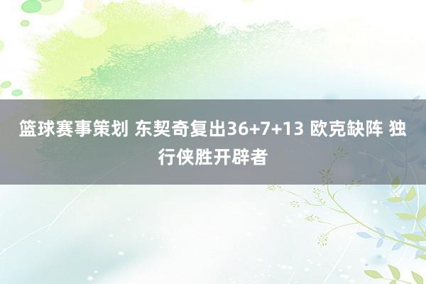 篮球赛事策划 东契奇复出36+7+13 欧克缺阵 独行侠胜开辟者